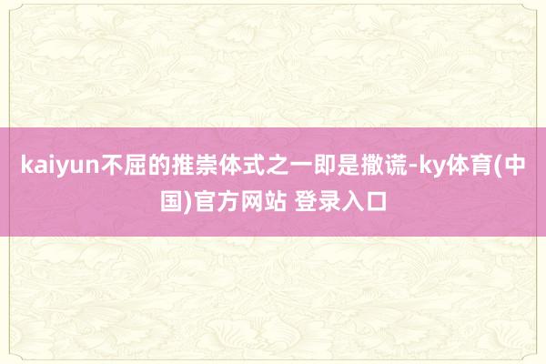 kaiyun不屈的推崇体式之一即是撒谎-ky体育(中国)官方网站 登录入口