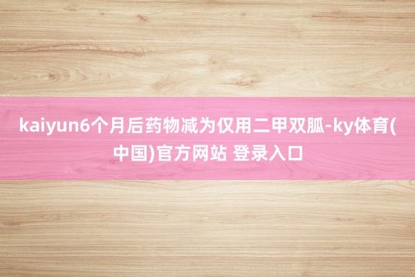 kaiyun6个月后药物减为仅用二甲双胍-ky体育(中国)官方网站 登录入口