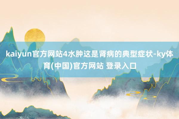 kaiyun官方网站4水肿这是肾病的典型症状-ky体育(中国)官方网站 登录入口