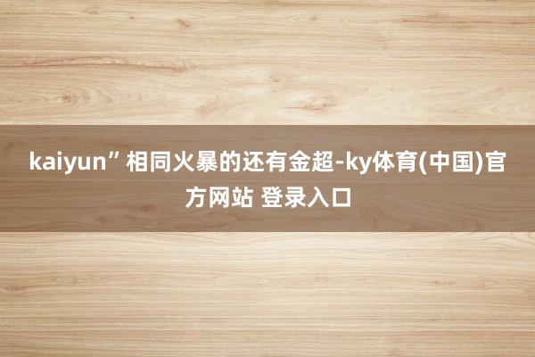 kaiyun” 相同火暴的还有金超-ky体育(中国)官方网站 登录入口