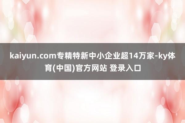 kaiyun.com专精特新中小企业超14万家-ky体育(中国)官方网站 登录入口
