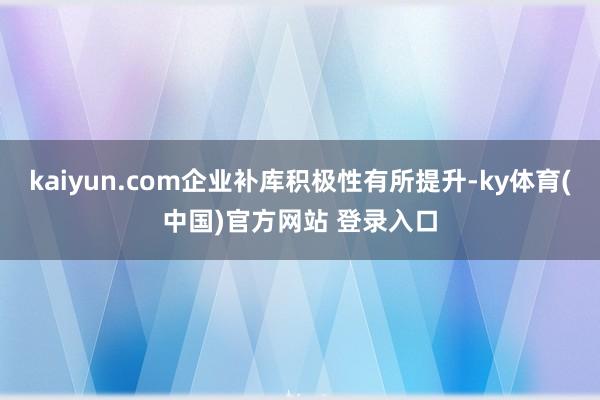 kaiyun.com企业补库积极性有所提升-ky体育(中国)官方网站 登录入口