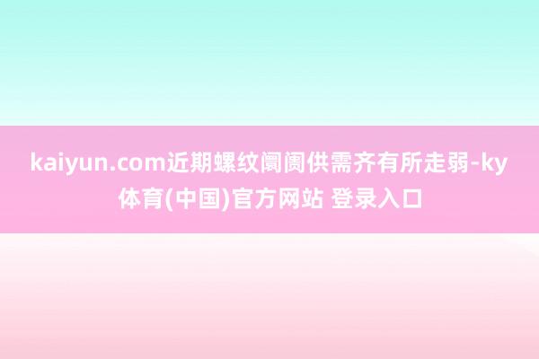 kaiyun.com近期螺纹阛阓供需齐有所走弱-ky体育(中国)官方网站 登录入口
