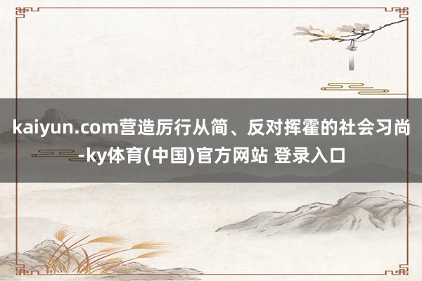 kaiyun.com营造厉行从简、反对挥霍的社会习尚-ky体育(中国)官方网站 登录入口