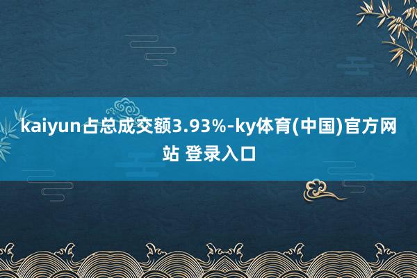 kaiyun占总成交额3.93%-ky体育(中国)官方网站 登录入口
