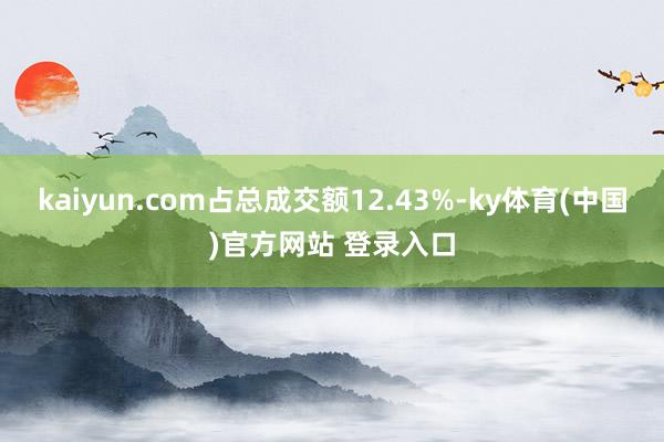 kaiyun.com占总成交额12.43%-ky体育(中国)官方网站 登录入口