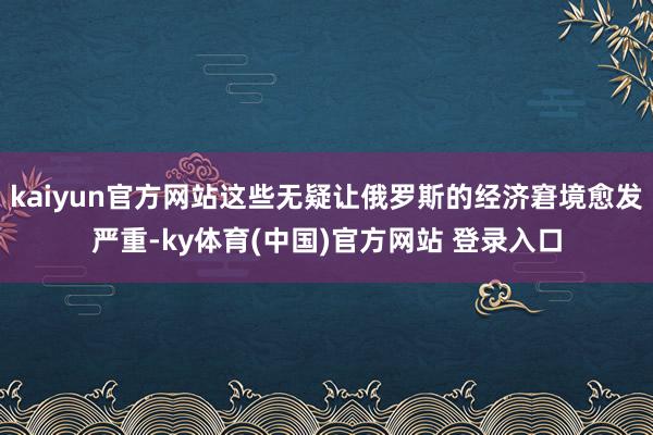 kaiyun官方网站这些无疑让俄罗斯的经济窘境愈发严重-ky体育(中国)官方网站 登录入口