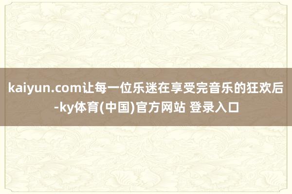 kaiyun.com让每一位乐迷在享受完音乐的狂欢后-ky体育(中国)官方网站 登录入口