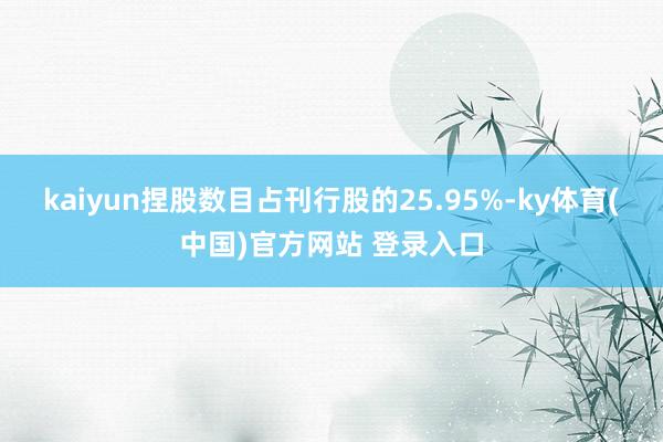 kaiyun捏股数目占刊行股的25.95%-ky体育(中国)官方网站 登录入口