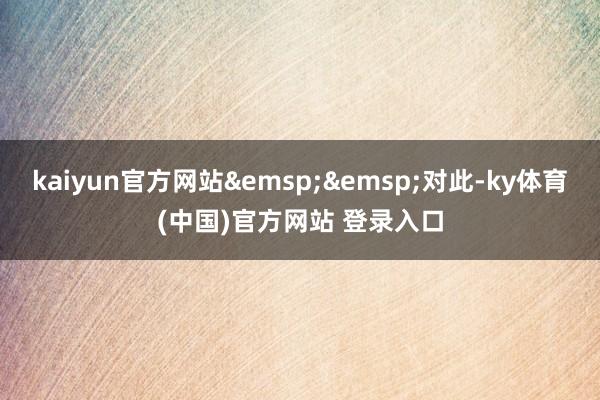 kaiyun官方网站&emsp;&emsp;对此-ky体育(中国)官方网站 登录入口