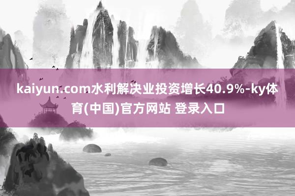 kaiyun.com水利解决业投资增长40.9%-ky体育(中国)官方网站 登录入口