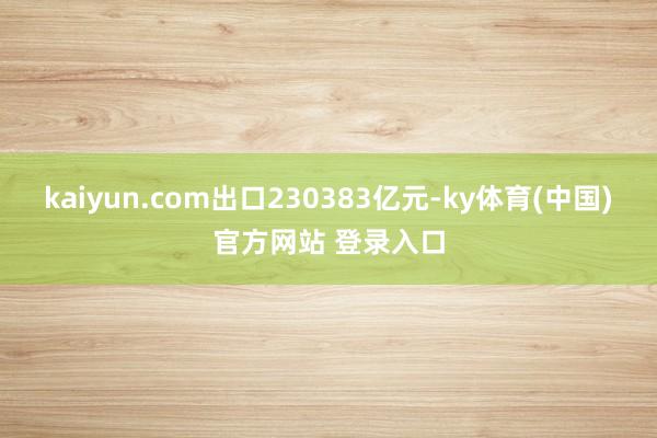 kaiyun.com出口230383亿元-ky体育(中国)官方网站 登录入口