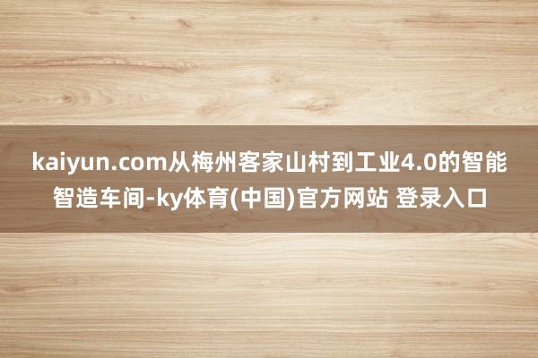 kaiyun.com从梅州客家山村到工业4.0的智能智造车间-ky体育(中国)官方网站 登录入口