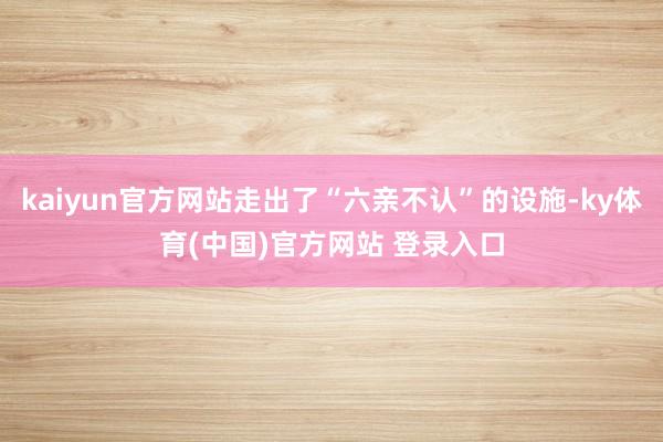 kaiyun官方网站走出了“六亲不认”的设施-ky体育(中国)官方网站 登录入口