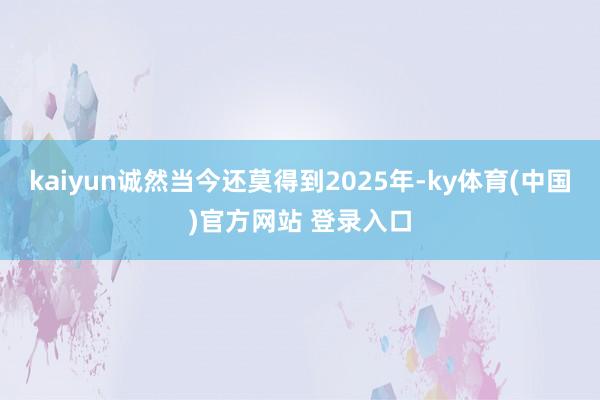 kaiyun诚然当今还莫得到2025年-ky体育(中国)官方网站 登录入口
