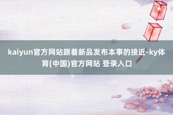 kaiyun官方网站跟着新品发布本事的接近-ky体育(中国)官方网站 登录入口