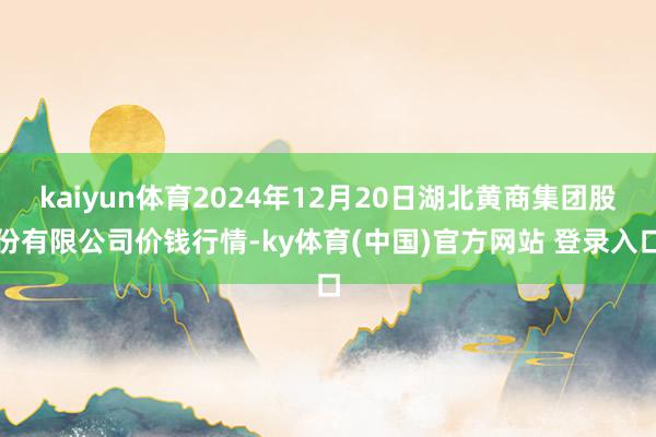 kaiyun体育2024年12月20日湖北黄商集团股份有限公司价钱行情-ky体育(中国)官方网站 登录入口