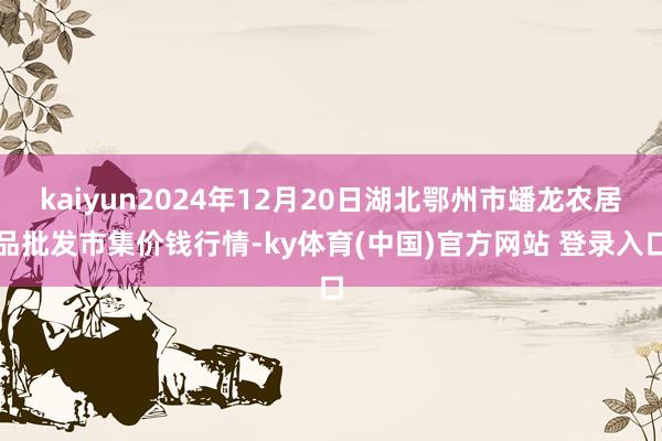 kaiyun2024年12月20日湖北鄂州市蟠龙农居品批发市集价钱行情-ky体育(中国)官方网站 登录入口