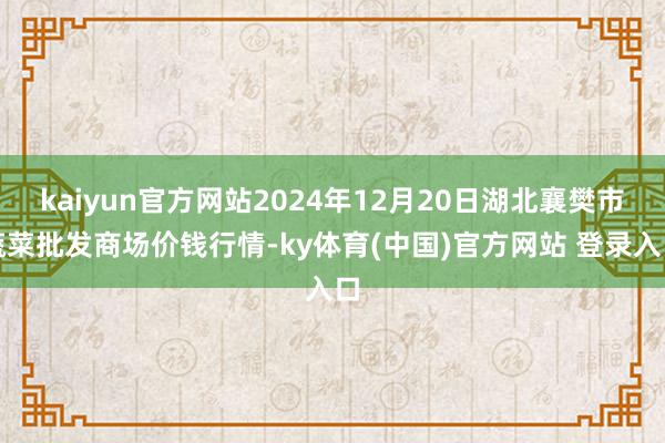 kaiyun官方网站2024年12月20日湖北襄樊市蔬菜批发商场价钱行情-ky体育(中国)官方网站 登录入口