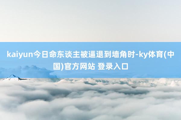 kaiyun今日命东谈主被逼退到墙角时-ky体育(中国)官方网站 登录入口
