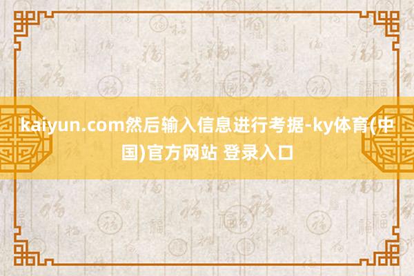 kaiyun.com然后输入信息进行考据-ky体育(中国)官方网站 登录入口