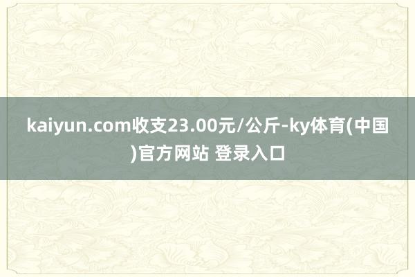 kaiyun.com收支23.00元/公斤-ky体育(中国)官方网站 登录入口