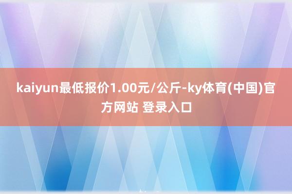 kaiyun最低报价1.00元/公斤-ky体育(中国)官方网站 登录入口