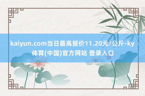 kaiyun.com当日最高报价11.20元/公斤-ky体育(中国)官方网站 登录入口