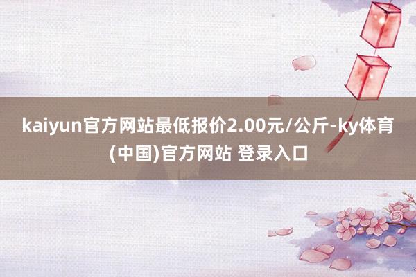 kaiyun官方网站最低报价2.00元/公斤-ky体育(中国)官方网站 登录入口