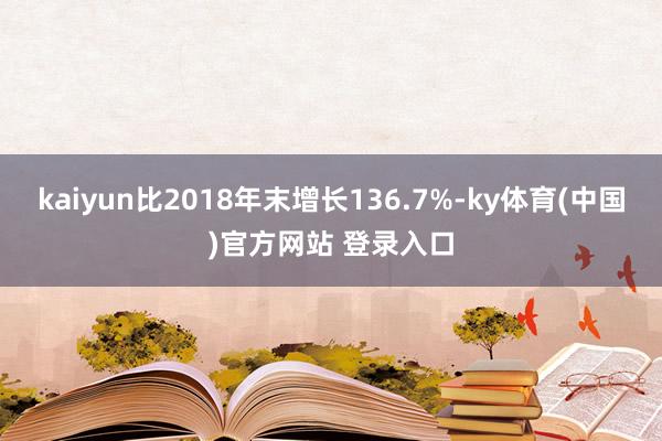 kaiyun比2018年末增长136.7%-ky体育(中国)官方网站 登录入口