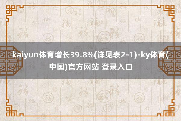 kaiyun体育增长39.8%(详见表2-1)-ky体育(中国)官方网站 登录入口