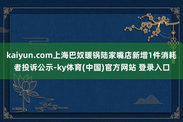 kaiyun.com上海巴奴暖锅陆家嘴店新增1件消耗者投诉公示-ky体育(中国)官方网站 登录入口