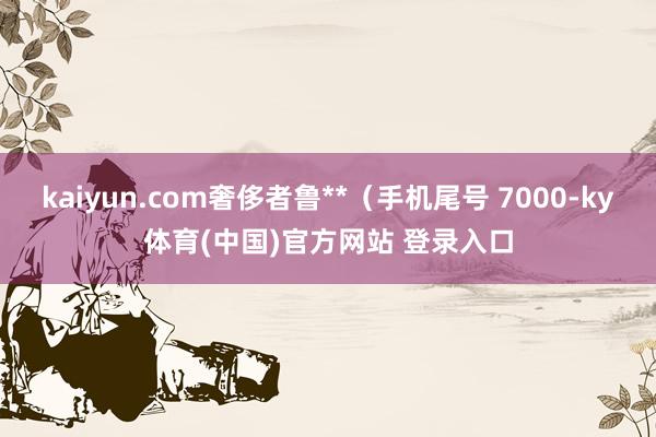 kaiyun.com奢侈者鲁**（手机尾号 7000-ky体育(中国)官方网站 登录入口