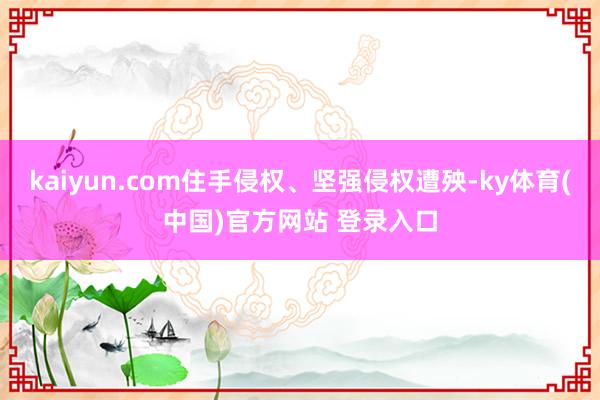 kaiyun.com住手侵权、坚强侵权遭殃-ky体育(中国)官方网站 登录入口