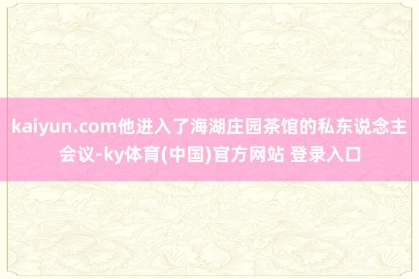 kaiyun.com他进入了海湖庄园茶馆的私东说念主会议-ky体育(中国)官方网站 登录入口