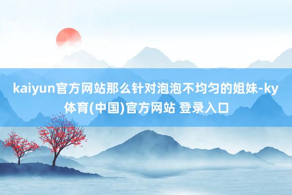 kaiyun官方网站那么针对泡泡不均匀的姐妹-ky体育(中国)官方网站 登录入口