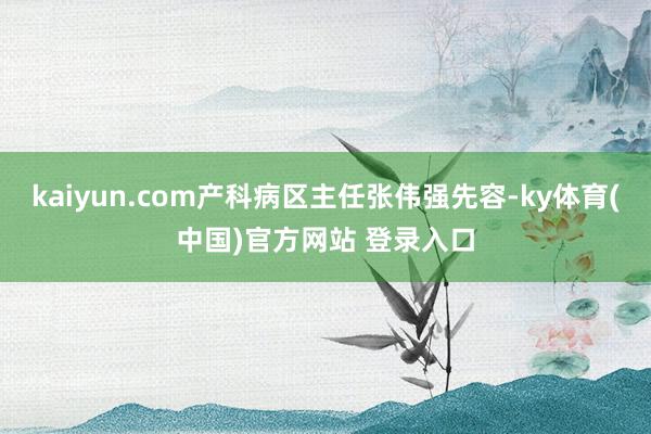 kaiyun.com产科病区主任张伟强先容-ky体育(中国)官方网站 登录入口