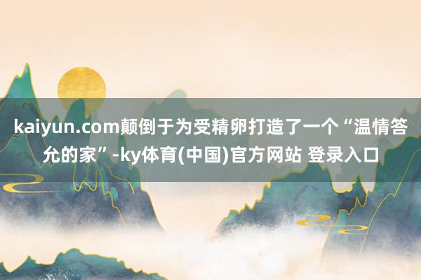 kaiyun.com颠倒于为受精卵打造了一个“温情答允的家”-ky体育(中国)官方网站 登录入口