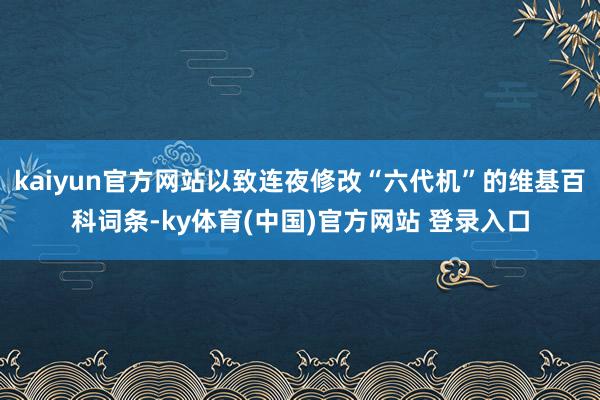 kaiyun官方网站以致连夜修改“六代机”的维基百科词条-ky体育(中国)官方网站 登录入口