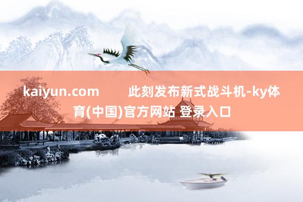 kaiyun.com        此刻发布新式战斗机-ky体育(中国)官方网站 登录入口