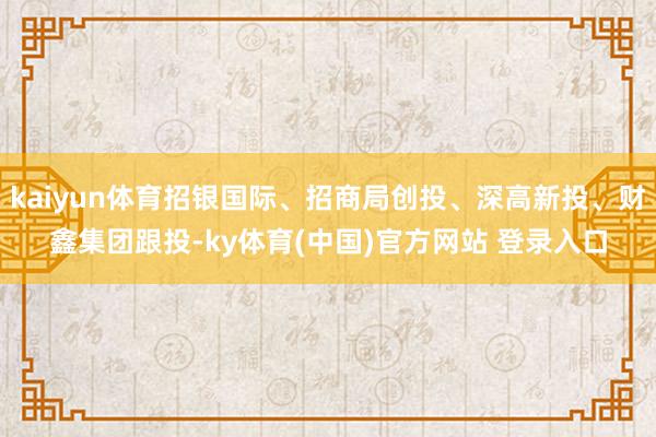 kaiyun体育招银国际、招商局创投、深高新投、财鑫集团跟投-ky体育(中国)官方网站 登录入口