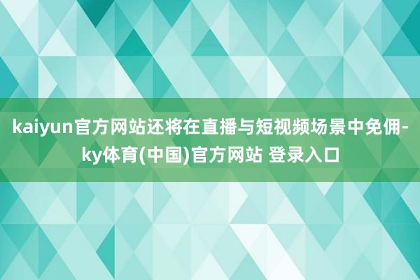 kaiyun官方网站还将在直播与短视频场景中免佣-ky体育(中国)官方网站 登录入口