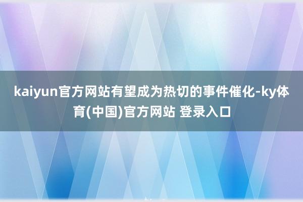 kaiyun官方网站有望成为热切的事件催化-ky体育(中国)官方网站 登录入口