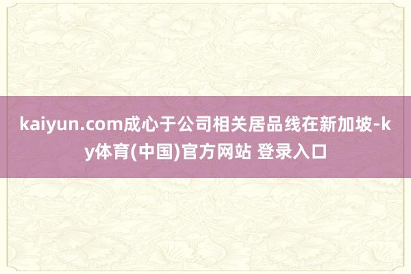 kaiyun.com成心于公司相关居品线在新加坡-ky体育(中国)官方网站 登录入口