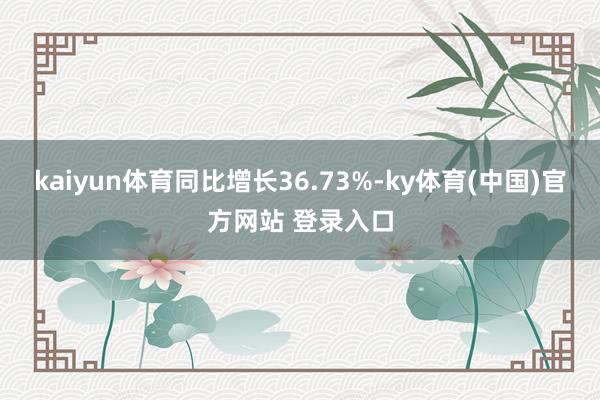 kaiyun体育同比增长36.73%-ky体育(中国)官方网站 登录入口