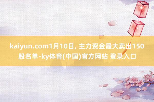 kaiyun.com1月10日, 主力资金最大卖出150股名单-ky体育(中国)官方网站 登录入口