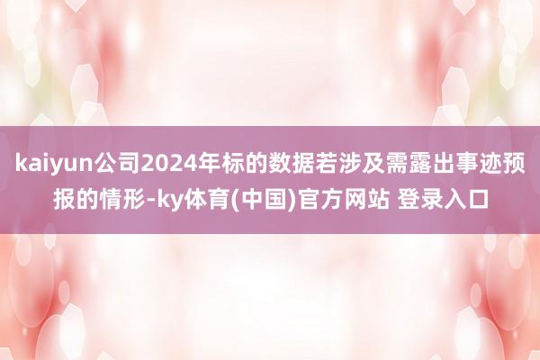 kaiyun公司2024年标的数据若涉及需露出事迹预报的情形-ky体育(中国)官方网站 登录入口