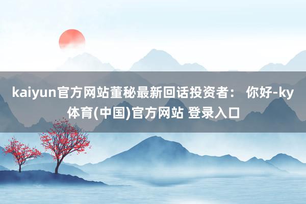 kaiyun官方网站董秘最新回话投资者： 你好-ky体育(中国)官方网站 登录入口