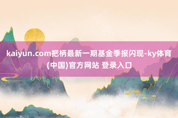 kaiyun.com把柄最新一期基金季报闪现-ky体育(中国)官方网站 登录入口