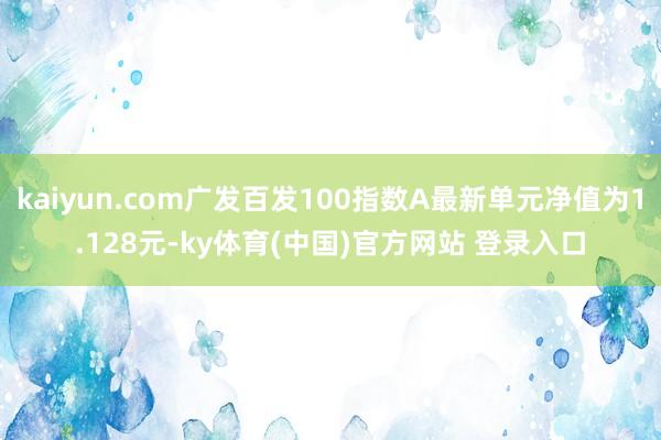 kaiyun.com广发百发100指数A最新单元净值为1.128元-ky体育(中国)官方网站 登录入口